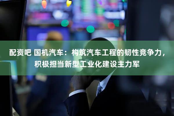 配资吧 国机汽车：构筑汽车工程的韧性竞争力，积极担当新型工业化建设主力军