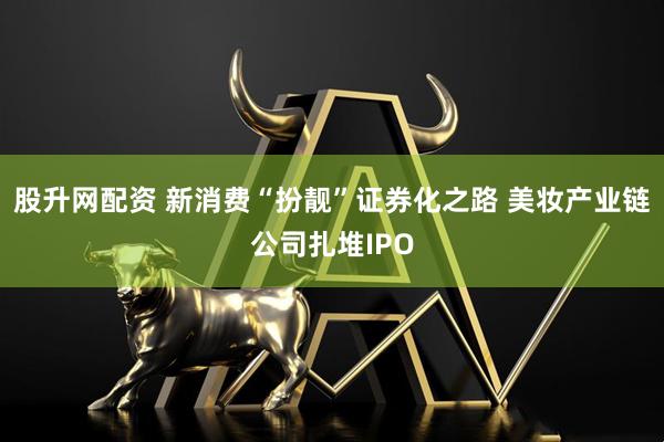 股升网配资 新消费“扮靓”证券化之路 美妆产业链公司扎堆IPO