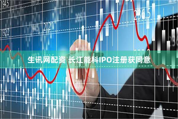生讯网配资 长江能科IPO注册获同意