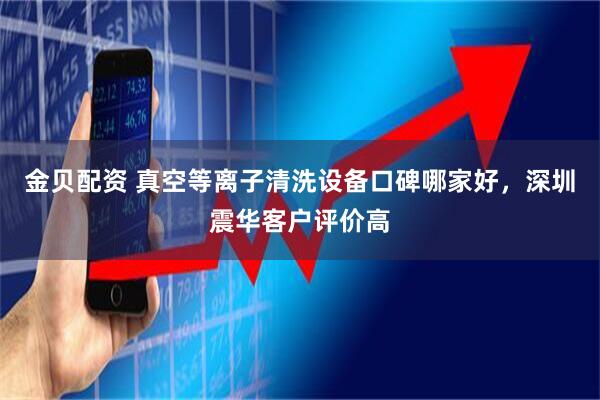金贝配资 真空等离子清洗设备口碑哪家好，深圳震华客户评价高