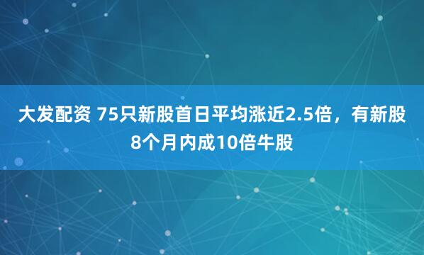 大发配资 75只新股首日平均涨近2.5倍，有新股8个月内成10倍牛股