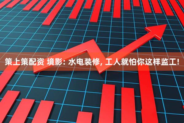 策上策配资 境影: 水电装修, 工人就怕你这样监工!
