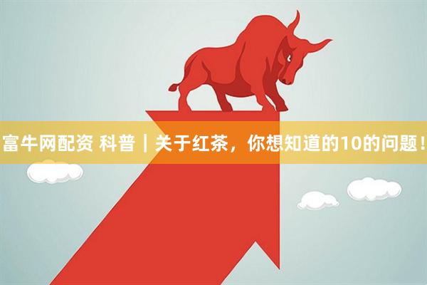 富牛网配资 科普｜关于红茶，你想知道的10的问题！