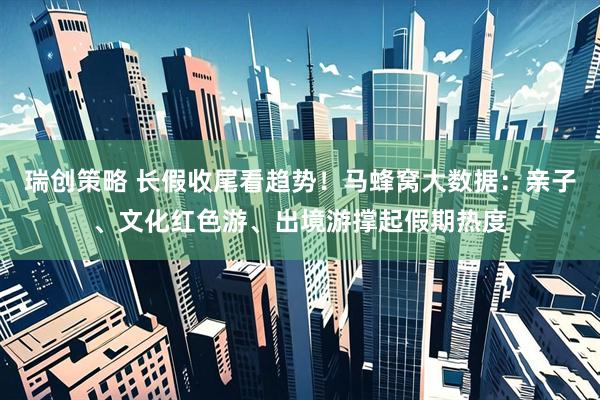 瑞创策略 长假收尾看趋势！马蜂窝大数据：亲子、文化红色游、出境游撑起假期热度
