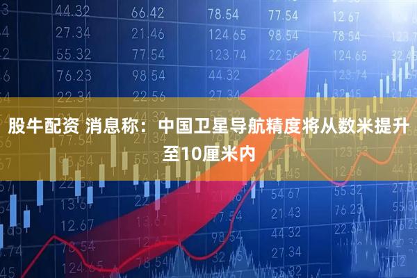 股牛配资 消息称：中国卫星导航精度将从数米提升至10厘米内
