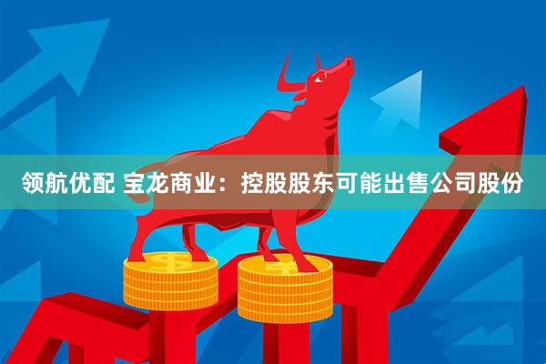领航优配 宝龙商业：控股股东可能出售公司股份