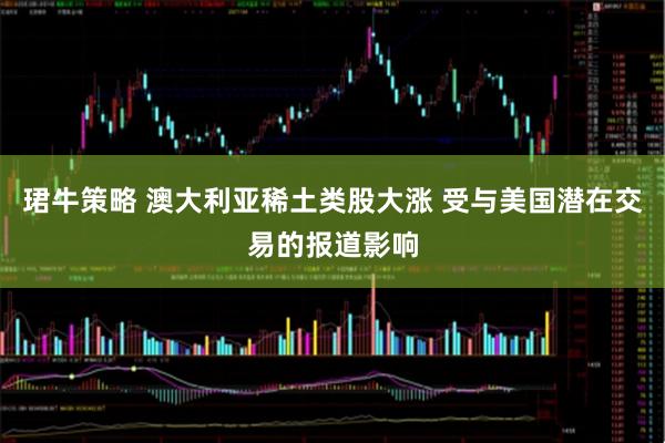 珺牛策略 澳大利亚稀土类股大涨 受与美国潜在交易的报道影响
