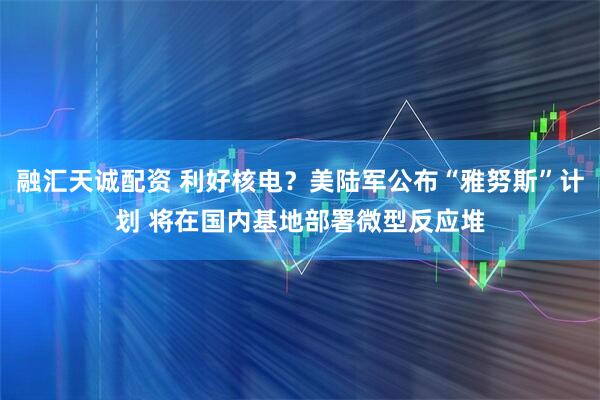 融汇天诚配资 利好核电？美陆军公布“雅努斯”计划 将在国内基地部署微型反应堆