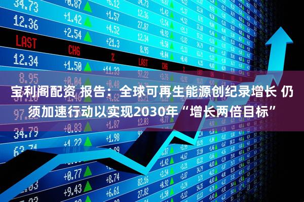 宝利阁配资 报告：全球可再生能源创纪录增长 仍须加速行动以实现2030年“增长两倍目标”