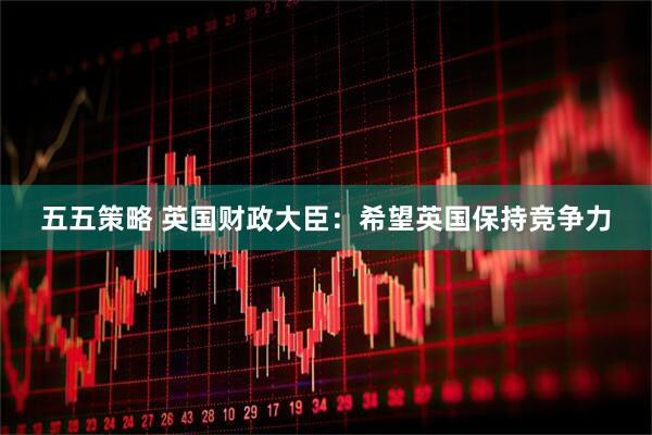 五五策略 英国财政大臣：希望英国保持竞争力