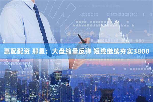 惠配配资 邢星:大盘缩量反弹 短线继续夯实3800