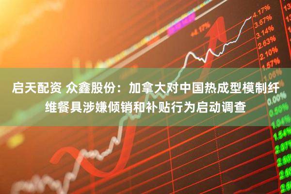 启天配资 众鑫股份：加拿大对中国热成型模制纤维餐具涉嫌倾销和补贴行为启动调查