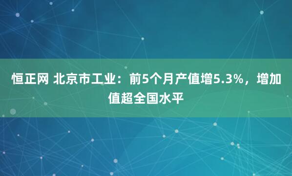 恒正网 北京市工业：前5个月产值增5.3%，增加值超全国水平