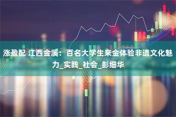 涨盈配 江西金溪：百名大学生来金体验非遗文化魅力_实践_社会_彭细华