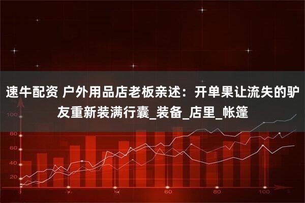 速牛配资 户外用品店老板亲述：开单果让流失的驴友重新装满行囊_装备_店里_帐篷