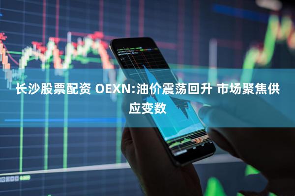 长沙股票配资 OEXN:油价震荡回升 市场聚焦供应变数