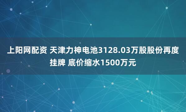 上阳网配资 天津力神电池3128.03万股股份再度挂牌 底价缩水1500万元