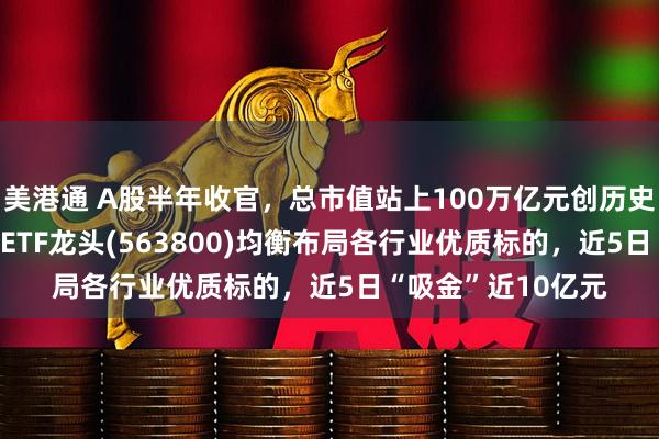 美港通 A股半年收官，总市值站上100万亿元创历史新高！中证A500ETF龙头(563800)均衡布局各行业优质标的，近5日“吸金”近10亿元