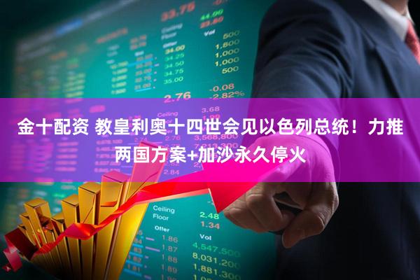 金十配资 教皇利奥十四世会见以色列总统！力推两国方案+加沙永久停火