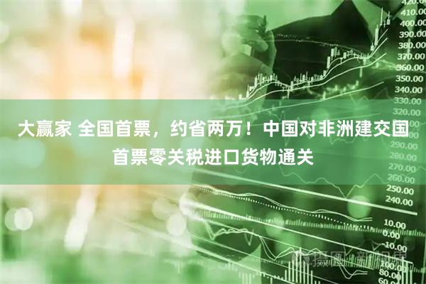 大赢家 全国首票，约省两万！中国对非洲建交国首票零关税进口货物通关