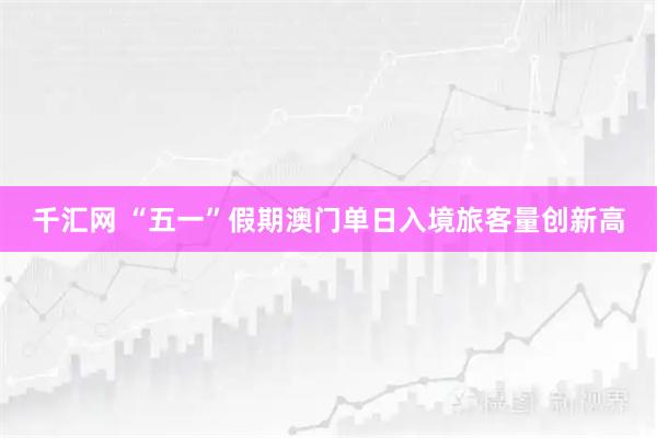 千汇网 “五一”假期澳门单日入境旅客量创新高