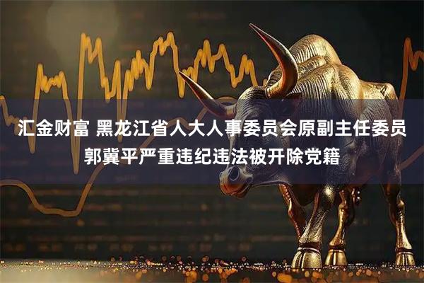 汇金财富 黑龙江省人大人事委员会原副主任委员郭冀平严重违纪违法被开除党籍